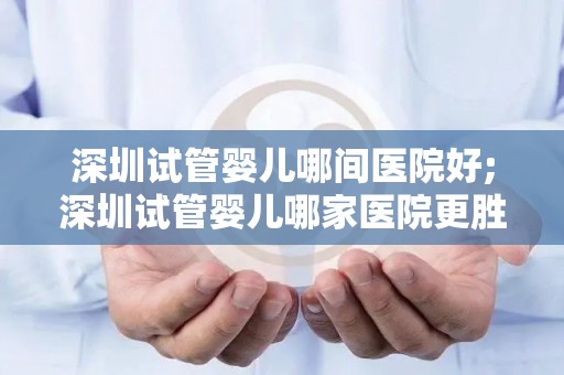 深圳试管婴儿哪间医院好;深圳试管婴儿哪家医院更胜一筹？