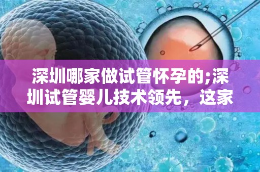 深圳哪家做试管怀孕的;深圳试管婴儿技术领先，这家医院实力不容小觑
