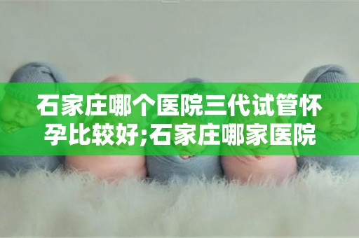 石家庄哪个医院三代试管怀孕比较好;石家庄哪家医院三代试管怀孕成功率最高? 石家庄哪个医院三代试管怀孕比较好;石家庄哪家医院三代试管怀孕成功率最高?