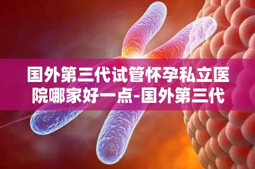 国外第三代试管怀孕私立医院哪家好一点-国外第三代试管医院哪家更胜一筹？
