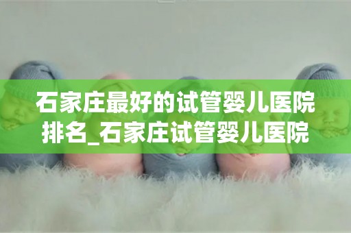 石家庄最好的试管婴儿医院排名_石家庄试管婴儿医院排名揭晓：哪家医院最优秀？