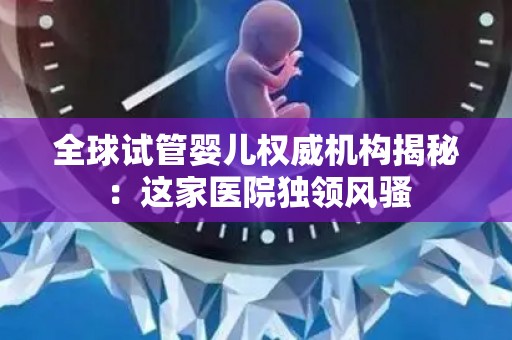 全球试管婴儿权威机构揭秘：这家医院独领风骚