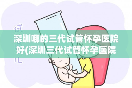 深圳哪的三代试管怀孕医院好(深圳三代试管怀孕医院哪家好？权威推荐)