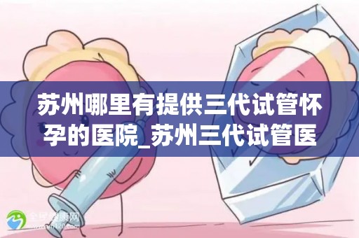 苏州哪里有提供三代试管怀孕的医院_苏州三代试管医院：助您实现三代同堂梦