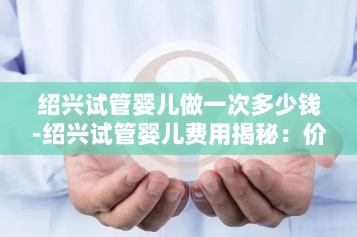 绍兴试管婴儿做一次多少钱-绍兴试管婴儿费用揭秘：价格几何？