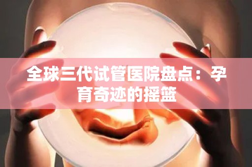 全球三代试管医院盘点：孕育奇迹的摇篮
