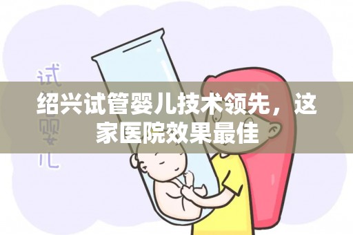 绍兴试管婴儿技术领先,这家医院效果最佳 绍兴试管婴儿技术领先,这家医院效果最佳