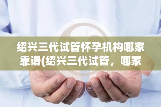 绍兴三代试管怀孕机构哪家靠谱(绍兴三代试管，哪家机构靠谱？揭秘真相)