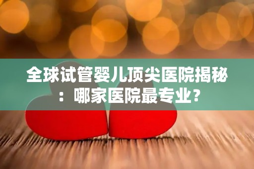 全球试管婴儿顶尖医院揭秘:哪家医院最专业? 全球试管婴儿顶尖医院揭秘:哪家医院最专业?