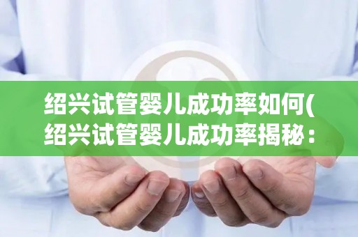 绍兴试管婴儿成功率如何(绍兴试管婴儿成功率揭秘：突破性进展引关注)