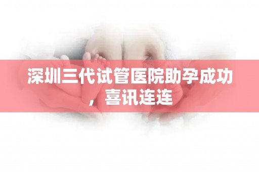 深圳三代试管医院助孕成功，喜讯连连