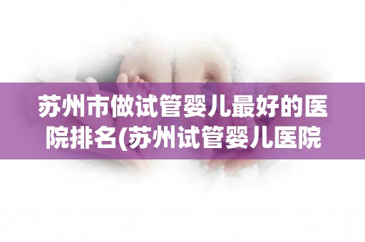 苏州市做试管婴儿最好的医院排名(苏州试管婴儿医院排名：哪家医院最优秀？)