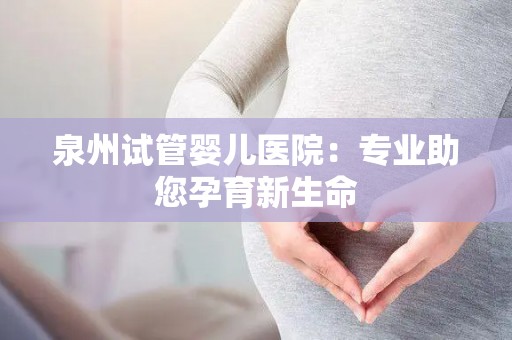 泉州试管婴儿医院:专业助您孕育新生命 泉州试管婴儿医院:专业助您孕育新生命