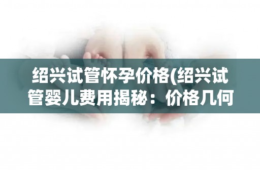 绍兴试管怀孕价格(绍兴试管婴儿费用揭秘：价格几何？)