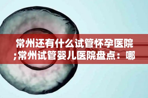 常州还有什么试管怀孕医院;常州试管婴儿医院盘点:哪家更专业? 常州还有什么试管怀孕医院;常州试管婴儿医院盘点:哪家更专业?