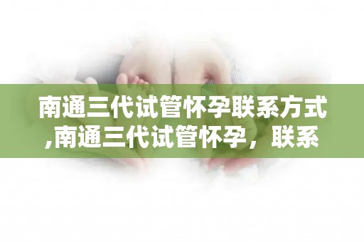 南通三代试管怀孕联系方式,南通三代试管怀孕,联系方式速查 南通三代试管怀孕联系方式,南通三代试管怀孕,联系方式速查