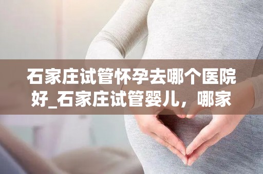 石家庄试管怀孕去哪个医院好_石家庄试管婴儿,哪家医院更专业? 石家庄试管怀孕去哪个医院好_石家庄试管婴儿,哪家医院更专业?