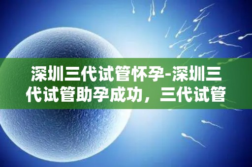 深圳三代试管怀孕-深圳三代试管助孕成功，三代试管技术再创奇迹