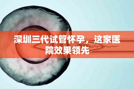 深圳三代试管怀孕，这家医院效果领先