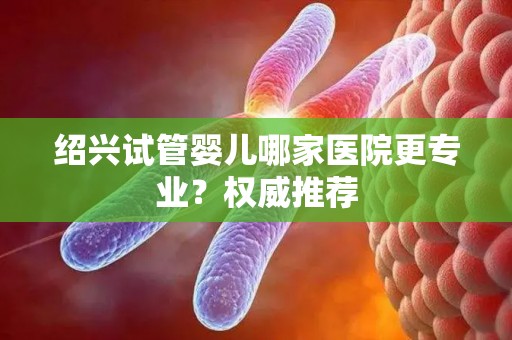 绍兴试管婴儿哪家医院更专业？权威推荐