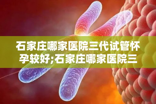 石家庄哪家医院三代试管怀孕较好;石家庄哪家医院三代试管怀孕成功率最高? 石家庄哪家医院三代试管怀孕较好;石家庄哪家医院三代试管怀孕成功率最高?