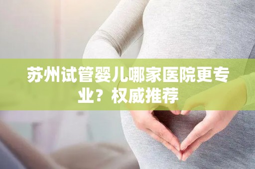 苏州试管婴儿哪家医院更专业?权威推荐 苏州试管婴儿哪家医院更专业?权威推荐