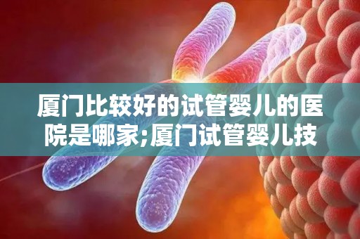 厦门比较好的试管婴儿的医院是哪家;厦门试管婴儿技术哪家强?这家医院口碑佳 厦门比较好的试管婴儿的医院是哪家;厦门试管婴儿技术哪家强?这家医院口碑佳