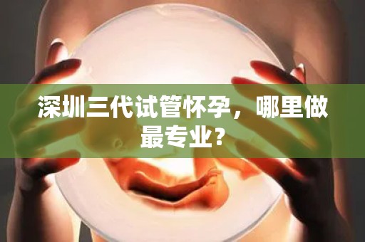 深圳三代试管怀孕，哪里做最专业？