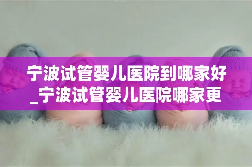 宁波试管婴儿医院到哪家好_宁波试管婴儿医院哪家更胜一筹？