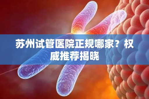 苏州试管医院正规哪家?权威推荐揭晓 苏州试管医院正规哪家?权威推荐揭晓