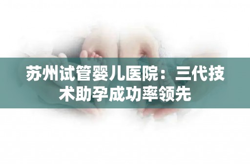 苏州试管婴儿医院：三代技术助孕成功率领先