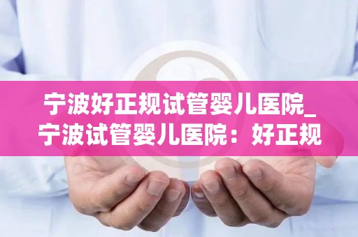 宁波好正规试管婴儿医院_宁波试管婴儿医院:好正规,孕育希望新起点 宁波好正规试管婴儿医院_宁波试管婴儿医院:好正规,孕育希望新起点