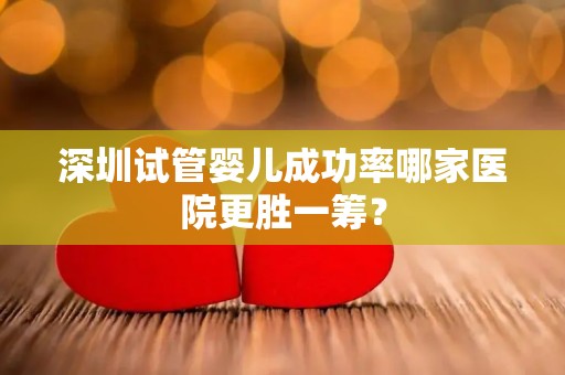 深圳试管婴儿成功率哪家医院更胜一筹？