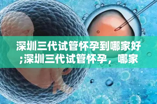 深圳三代试管怀孕到哪家好;深圳三代试管怀孕,哪家医院更专业? 深圳三代试管怀孕到哪家好;深圳三代试管怀孕,哪家医院更专业?