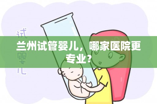兰州试管婴儿,哪家医院更专业? 兰州试管婴儿,哪家医院更专业?