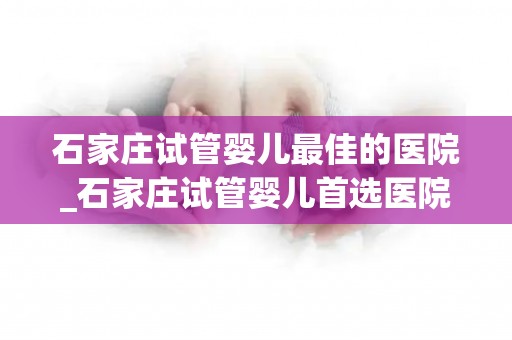 石家庄试管婴儿最佳的医院_石家庄试管婴儿首选医院揭秘