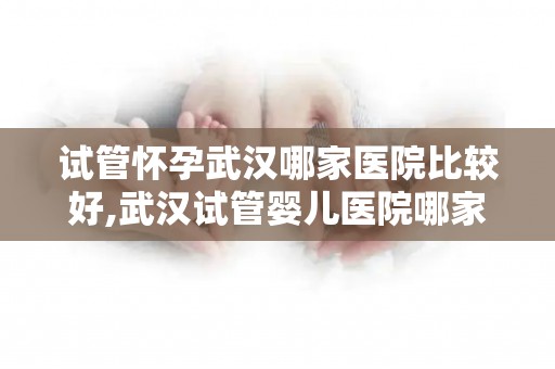 试管怀孕武汉哪家医院比较好,武汉试管婴儿医院哪家口碑最佳？