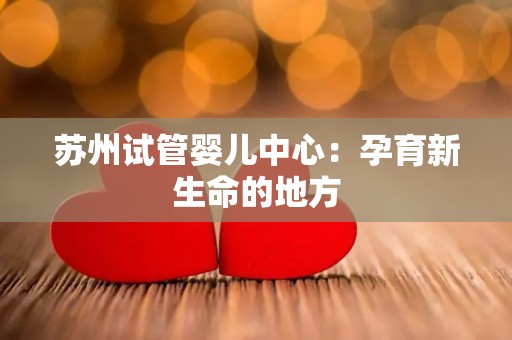 苏州试管婴儿中心：孕育新生命的地方
