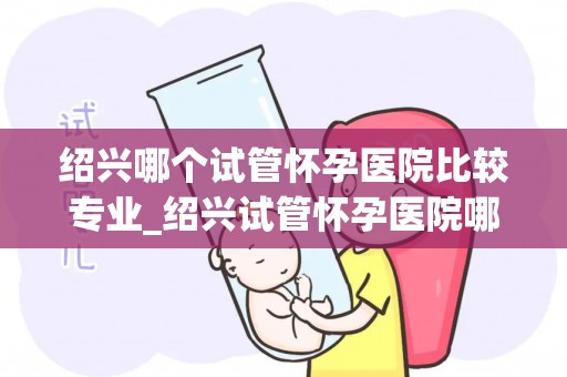 绍兴哪个试管怀孕医院比较专业_绍兴试管怀孕医院哪家更专业？