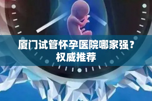 厦门试管怀孕医院哪家强？权威推荐