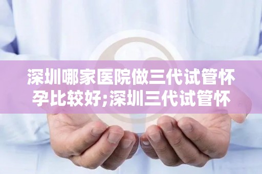 深圳哪家医院做三代试管怀孕比较好;深圳三代试管怀孕哪家医院口碑最佳？