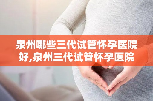 泉州哪些三代试管怀孕医院好,泉州三代试管怀孕医院哪家强？