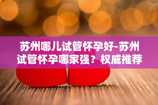苏州哪儿试管怀孕好-苏州试管怀孕哪家强？权威推荐揭晓