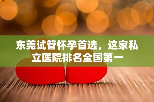 东莞试管怀孕首选,这家私立医院排名全国第一 东莞试管怀孕首选,这家私立医院排名全国第一