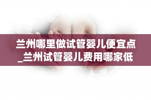 兰州哪里做试管婴儿便宜点_兰州试管婴儿费用哪家低？揭秘性价比之选