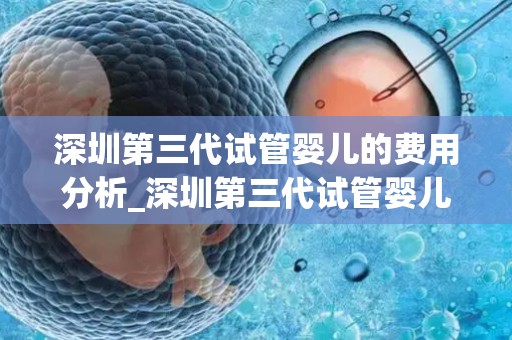 深圳第三代试管婴儿的费用分析_深圳第三代试管婴儿费用揭秘：价格几何？