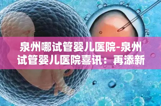 泉州哪试管婴儿医院-泉州试管婴儿医院喜讯：再添新生命奇迹
