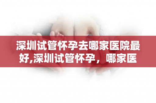 深圳试管怀孕去哪家医院最好,深圳试管怀孕，哪家医院最值得信赖？