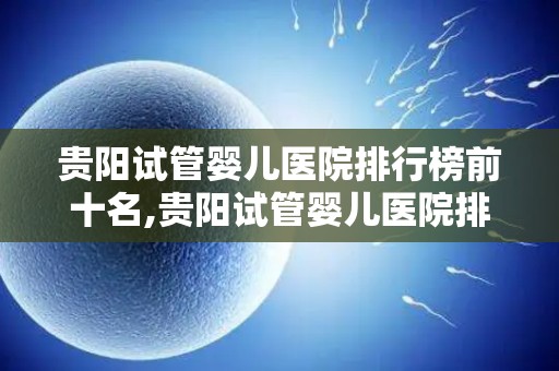贵阳试管婴儿医院排行榜前十名,贵阳试管婴儿医院排名前十，孕育希望哪家强？