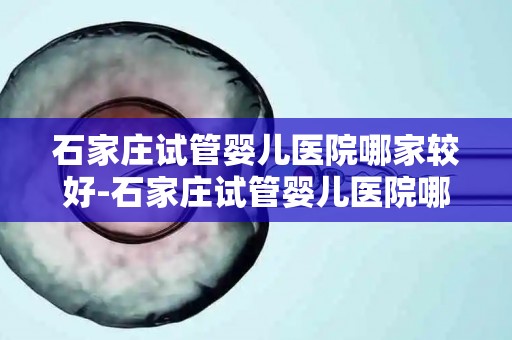 石家庄试管婴儿医院哪家较好-石家庄试管婴儿医院哪家更胜一筹? 石家庄试管婴儿医院哪家较好-石家庄试管婴儿医院哪家更胜一筹?